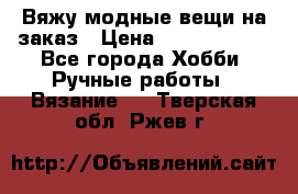 Вяжу модные вещи на заказ › Цена ­ 3000-10000 - Все города Хобби. Ручные работы » Вязание   . Тверская обл.,Ржев г.